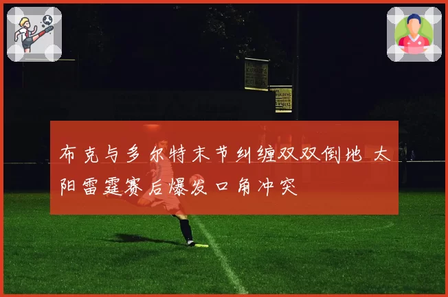 布克与多尔特末节纠缠双双倒地 太阳雷霆赛后爆发口角冲突