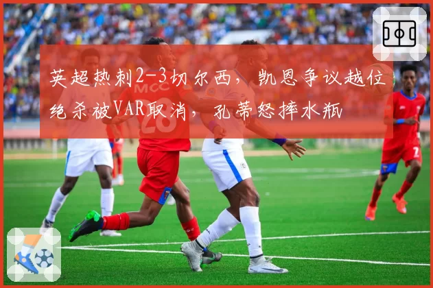 英超热刺2-3切尔西，凯恩争议越位绝杀被VAR取消，孔蒂怒摔水瓶