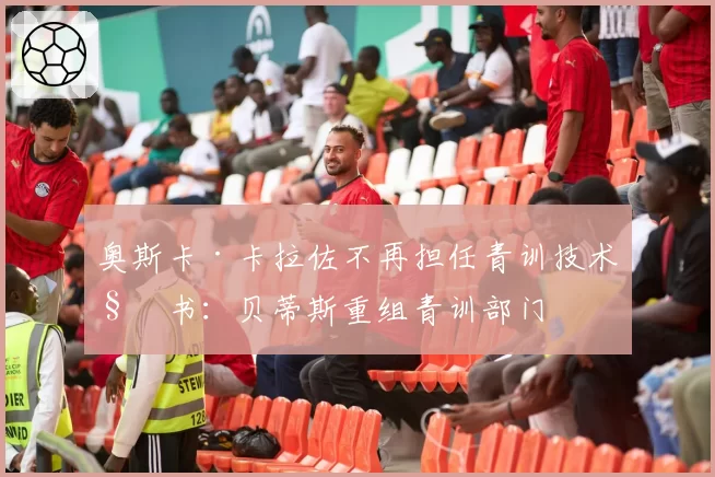 奥斯卡·卡拉佐不再担任青训技术秘书：贝蒂斯重组青训部门