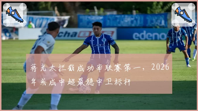 蒋光太拦截成功率联赛第一，2026年或成中超最稳中卫标杆