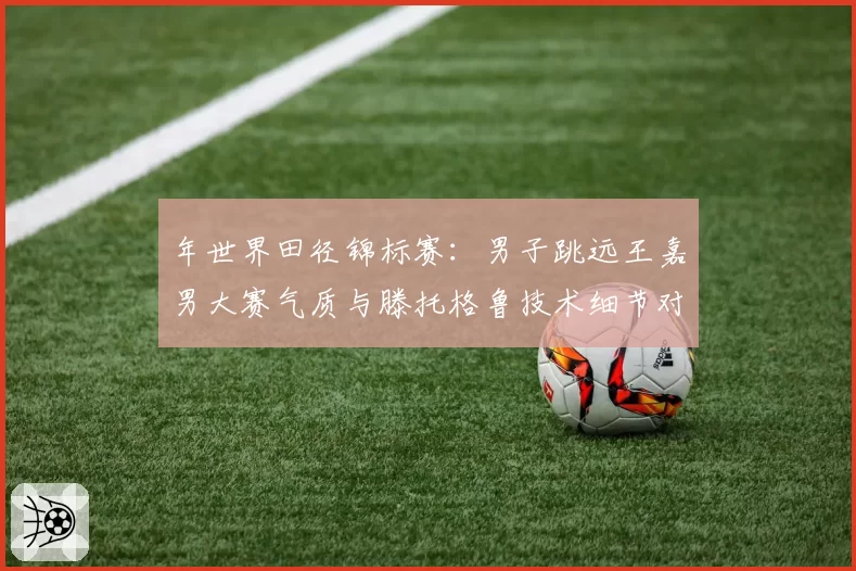 年世界田径锦标赛：男子跳远王嘉男大赛气质与滕托格鲁技术细节对比