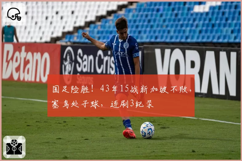国足险胜！43年15战新加坡不败，塞鸟处子球，连刷3纪录