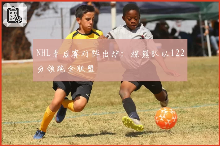 NHL季后赛对阵出炉：棕熊队以122分领跑全联盟