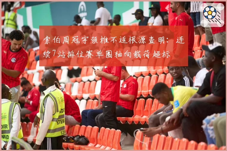索伯周冠宇颈椎不适根源查明:连续7站排位赛单圈轴向载荷超标