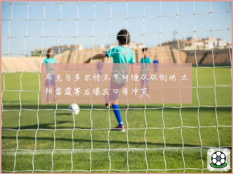 布克与多尔特末节纠缠双双倒地 太阳雷霆赛后爆发口角冲突