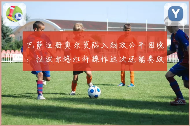 巴萨注册奥尔莫陷入财政公平困境,拉波尔塔杠杆操作这次还能奏效吗?