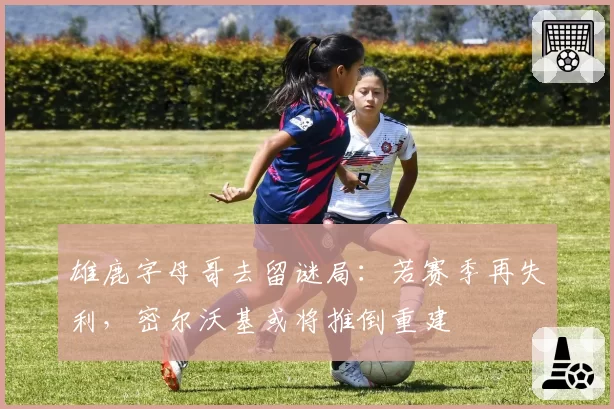 雄鹿字母哥去留谜局：若赛季再失利，密尔沃基或将推倒重建