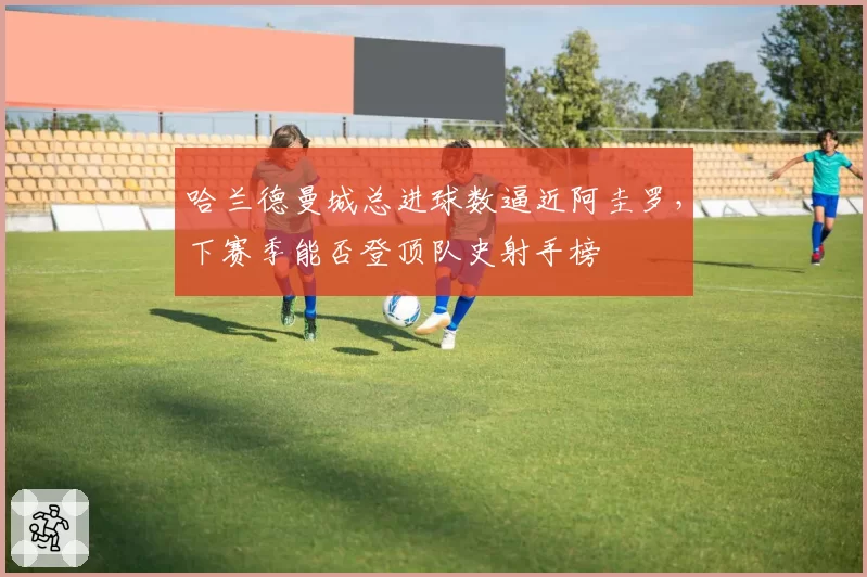 哈兰德曼城总进球数逼近阿圭罗,下赛季能否登顶队史射手榜
