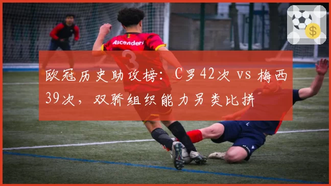 欧冠历史助攻榜:C罗42次 vs 梅西39次,双骄组织能力另类比拼