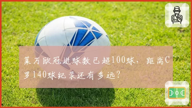 莱万欧冠进球数已超100球,距离C罗140球纪录还有多远?