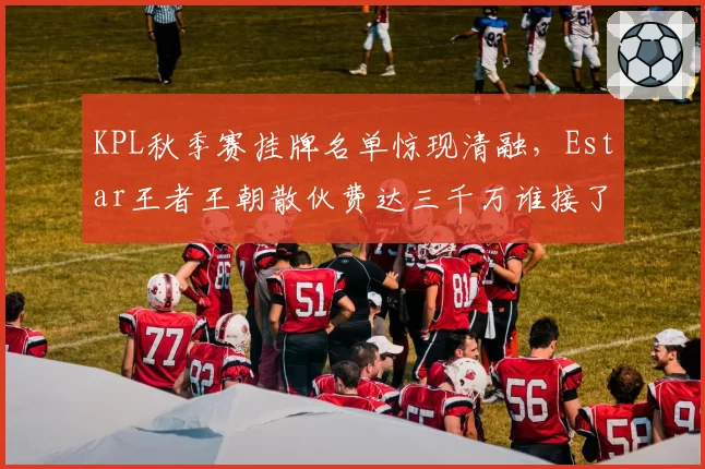 KPL秋季赛挂牌名单惊现清融,Estar王者王朝散伙费达三千万谁接了?