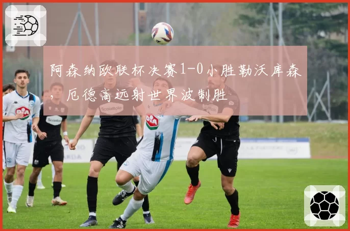 阿森纳欧联杯决赛1-0小胜勒沃库森,厄德高远射世界波制胜