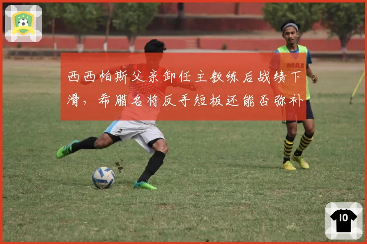 西西帕斯父亲卸任主教练后战绩下滑,希腊名将反手短板还能否弥补?
