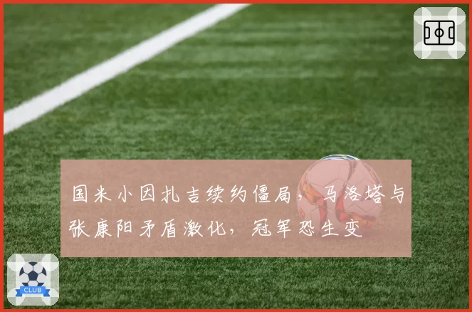 国米小因扎吉续约僵局,马洛塔与张康阳矛盾激化,冠军恐生变