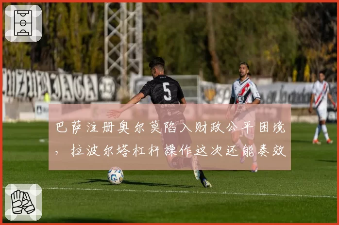 巴萨注册奥尔莫陷入财政公平困境,拉波尔塔杠杆操作这次还能奏效吗?