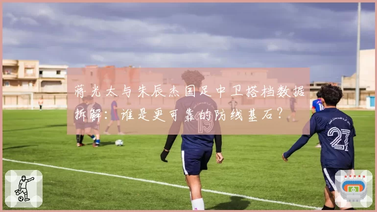 蒋光太与朱辰杰国足中卫搭档数据拆解：谁是更可靠的防线基石？