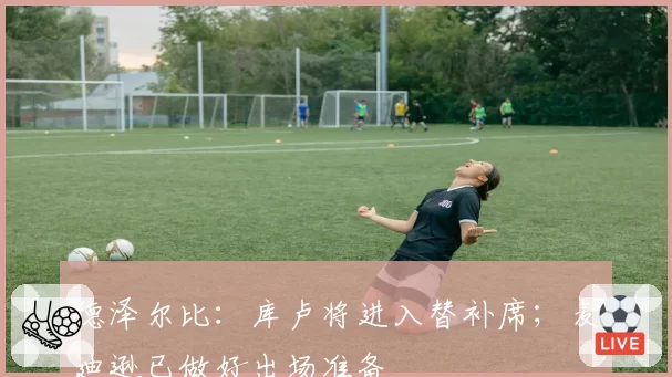 德泽尔比：库卢将进入替补席；麦迪逊已做好出场准备