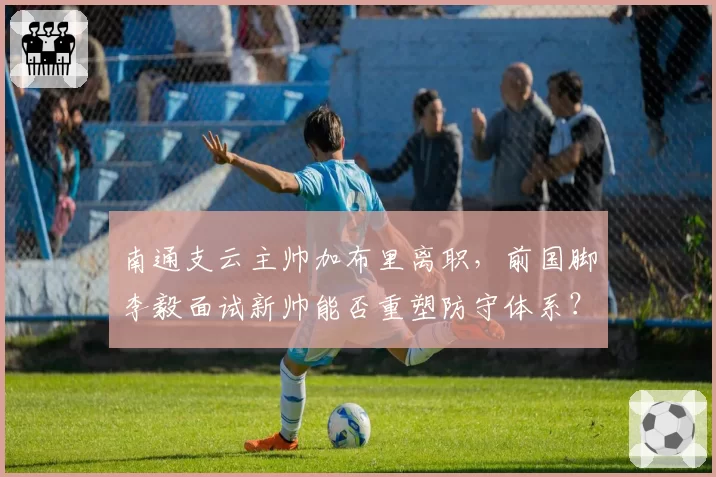 南通支云主帅加布里离职,前国脚李毅面试新帅能否重塑防守体系?
