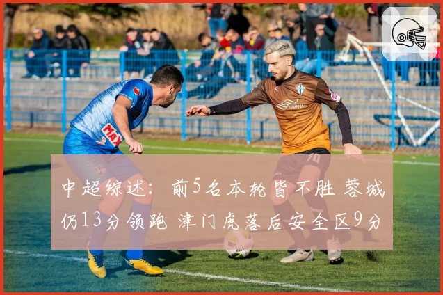 中超综述：前5名本轮皆不胜 蓉城仍13分领跑 津门虎落后安全区9分