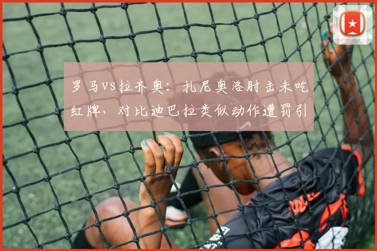 罗马vs拉齐奥:扎尼奥洛肘击未吃红牌,对比迪巴拉类似动作遭罚引哗然