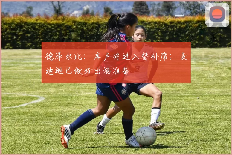 德泽尔比：库卢将进入替补席；麦迪逊已做好出场准备