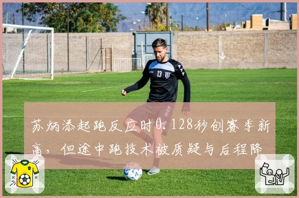 苏炳添起跑反应时0.128秒创赛季新高,但途中跑技术被质疑与后程降速成为短板