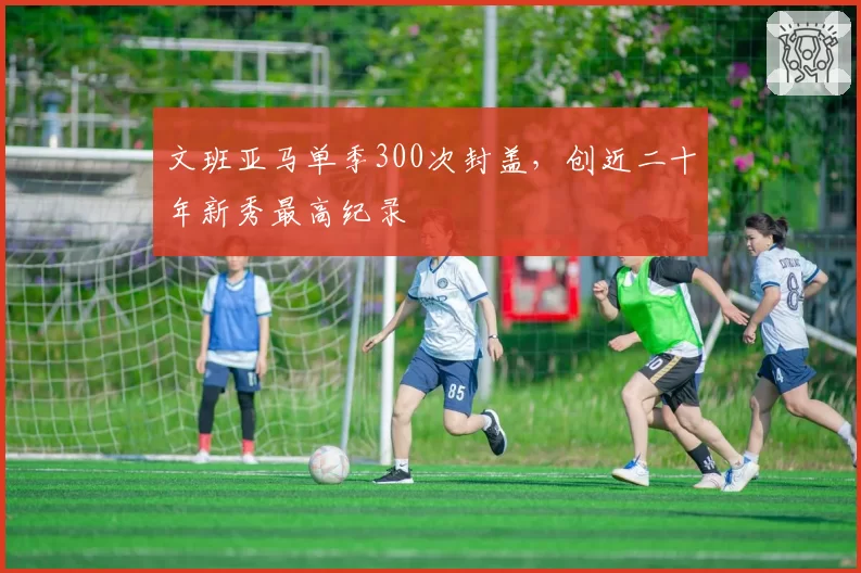 文班亚马单季300次封盖,创近二十年新秀最高纪录