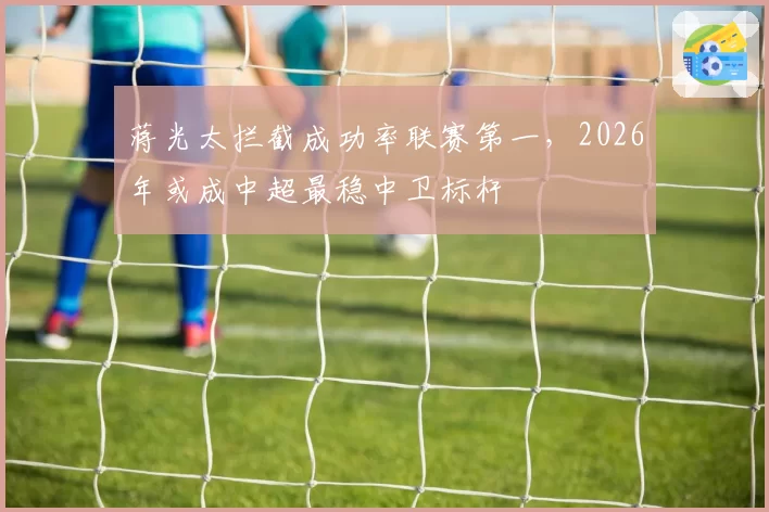 蒋光太拦截成功率联赛第一，2026年或成中超最稳中卫标杆