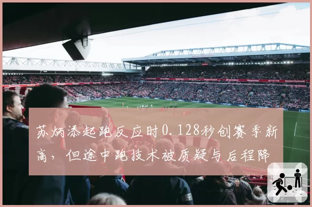 苏炳添起跑反应时0.128秒创赛季新高,但途中跑技术被质疑与后程降速成为短板