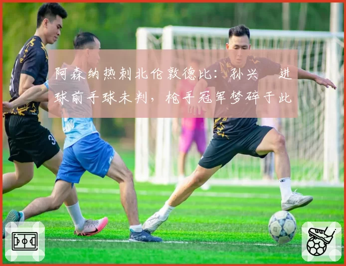 阿森纳热刺北伦敦德比：孙兴慜进球前手球未判，枪手冠军梦碎于此？