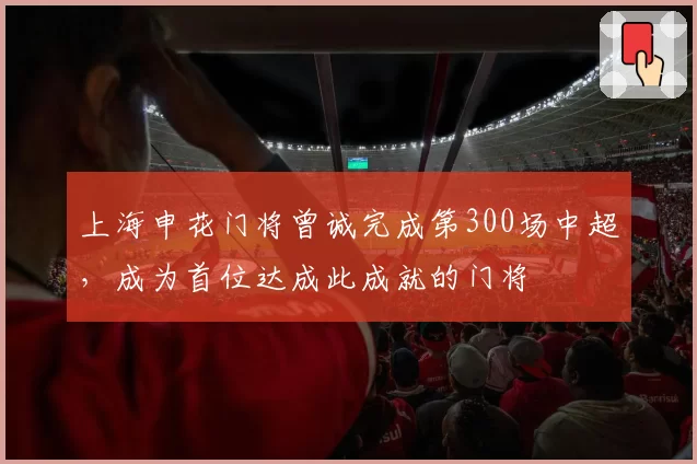上海申花门将曾诚完成第300场中超,成为首位达成此成就的门将