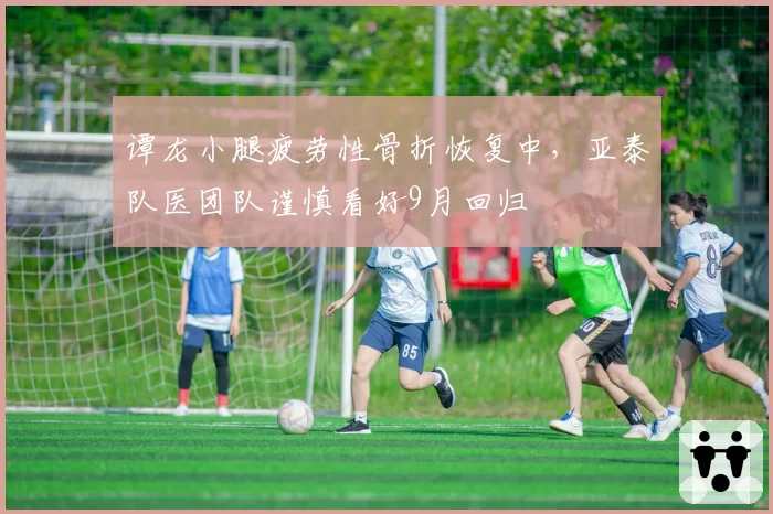 谭龙小腿疲劳性骨折恢复中,亚泰队医团队谨慎看好9月回归
