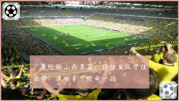 广厦险胜山西男篮，顶住高压守住优势，艰难拿下续命一战