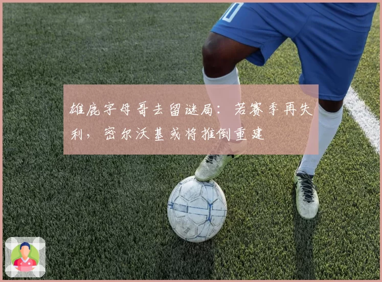 雄鹿字母哥去留谜局：若赛季再失利，密尔沃基或将推倒重建