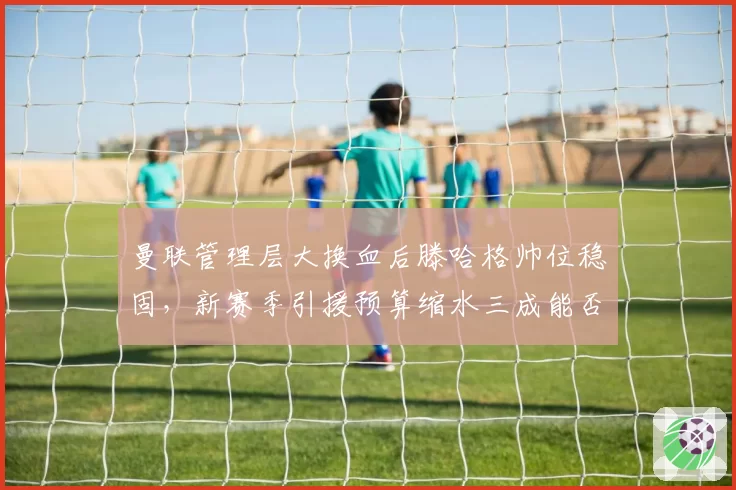 曼联管理层大换血后滕哈格帅位稳固,新赛季引援预算缩水三成能否重振雄风?