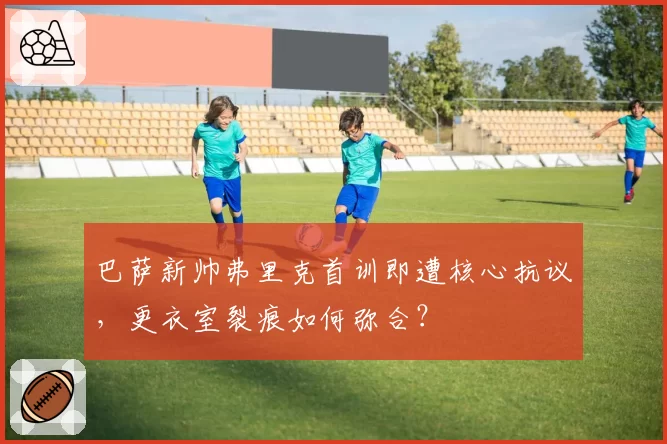 巴萨新帅弗里克首训即遭核心抗议，更衣室裂痕如何弥合？
