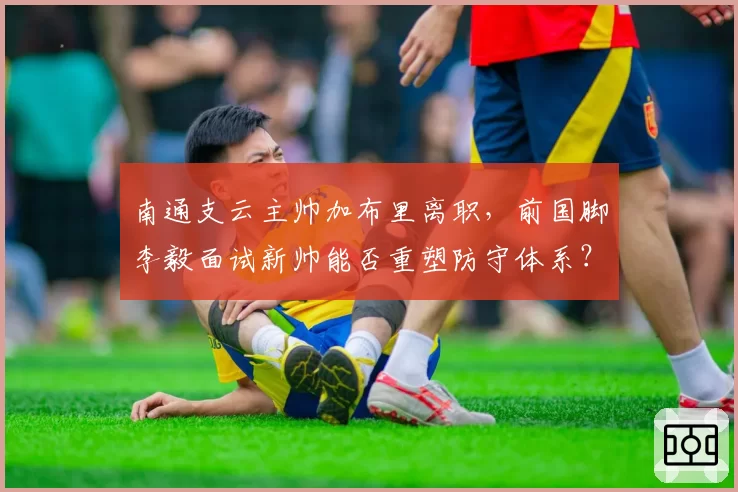 南通支云主帅加布里离职,前国脚李毅面试新帅能否重塑防守体系?