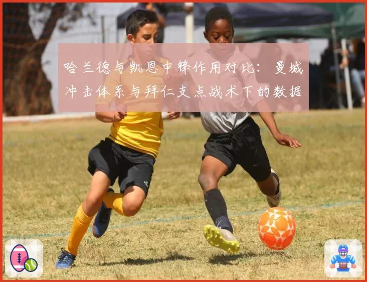 哈兰德与凯恩中锋作用对比：曼城冲击体系与拜仁支点战术下的数据差异