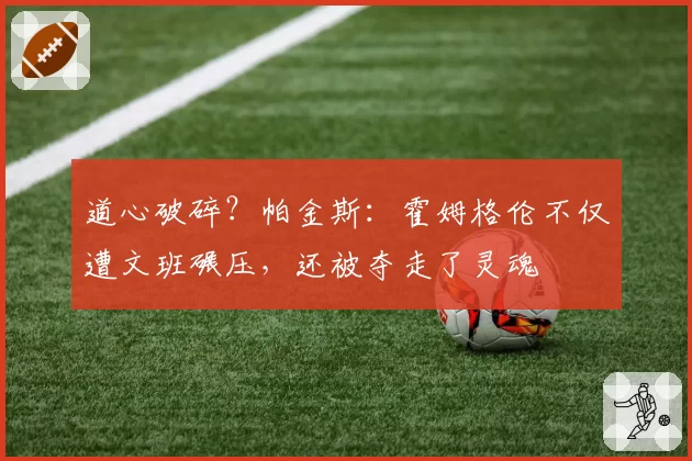 道心破碎？帕金斯：霍姆格伦不仅遭文班碾压，还被夺走了灵魂