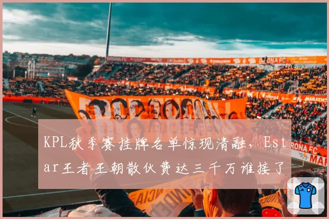 KPL秋季赛挂牌名单惊现清融,Estar王者王朝散伙费达三千万谁接了?