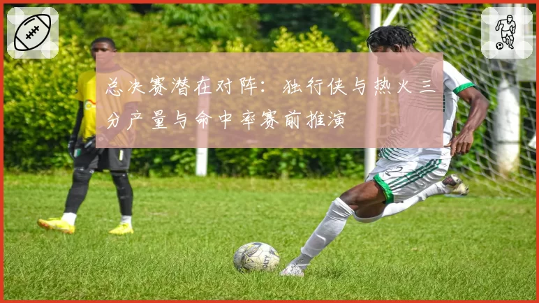 总决赛潜在对阵：独行侠与热火三分产量与命中率赛前推演