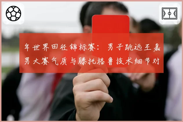 年世界田径锦标赛：男子跳远王嘉男大赛气质与滕托格鲁技术细节对比