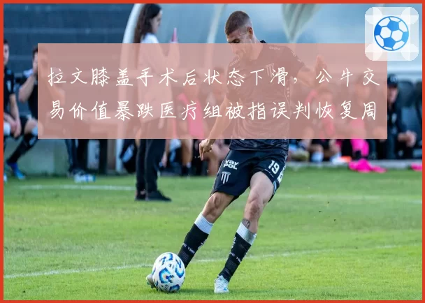 拉文膝盖手术后状态下滑,公牛交易价值暴跌医疗组被指误判恢复周期