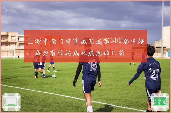 上海申花门将曾诚完成第300场中超,成为首位达成此成就的门将