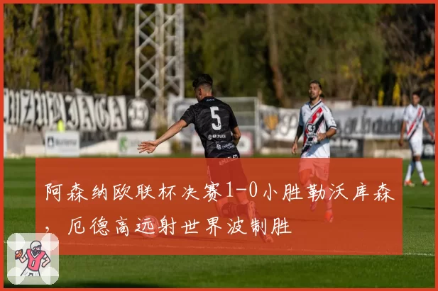 阿森纳欧联杯决赛1-0小胜勒沃库森,厄德高远射世界波制胜