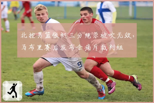 北控男篮张帆三分绝杀被吹无效，马布里赛后发布会痛斥裁判组