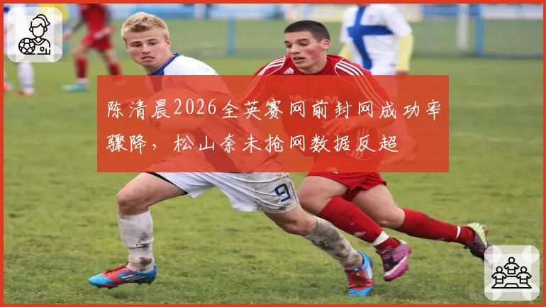 陈清晨2026全英赛网前封网成功率骤降,松山奈未抢网数据反超