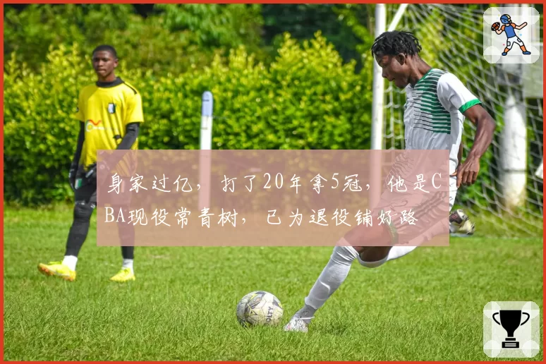 身家过亿，打了20年拿5冠，他是CBA现役常青树，已为退役铺好路