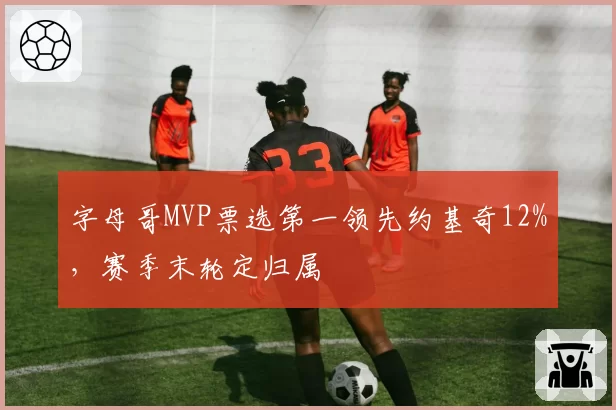 字母哥MVP票选第一领先约基奇12%,赛季末轮定归属