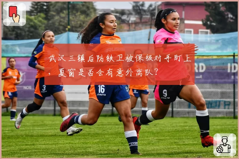 武汉三镇后防铁卫被保级对手盯上,夏窗是否会有意外离队?